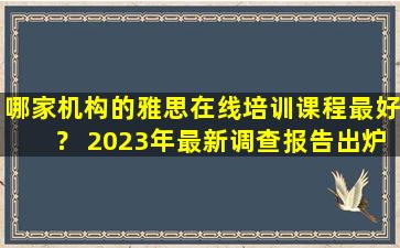 哪家机构的雅思在线培训课程最好？ 2023年最新调查报告出炉！